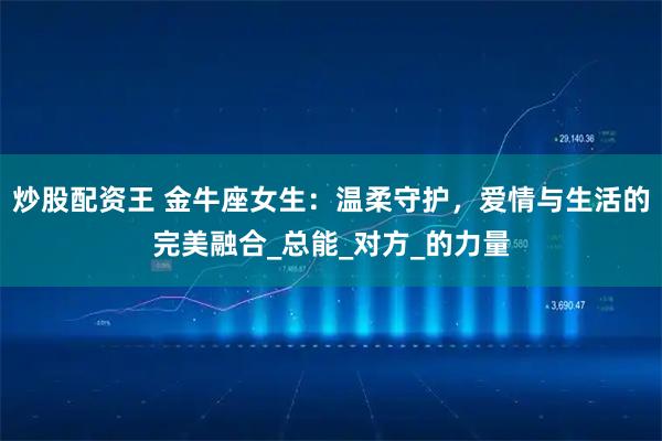 炒股配资王 金牛座女生：温柔守护，爱情与生活的完美融合_总能_对方_的力量