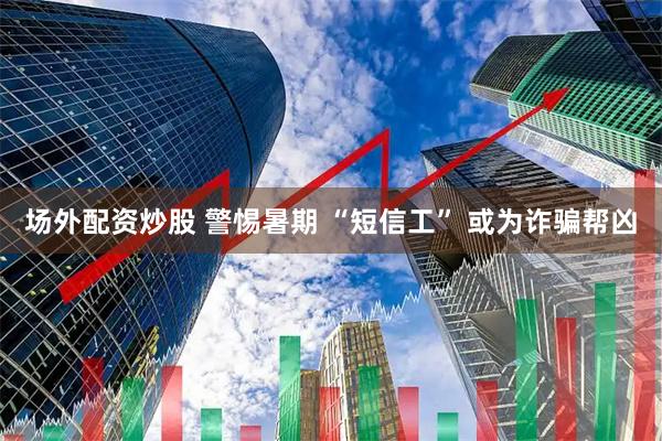 场外配资炒股 警惕暑期 “短信工” 或为诈骗帮凶