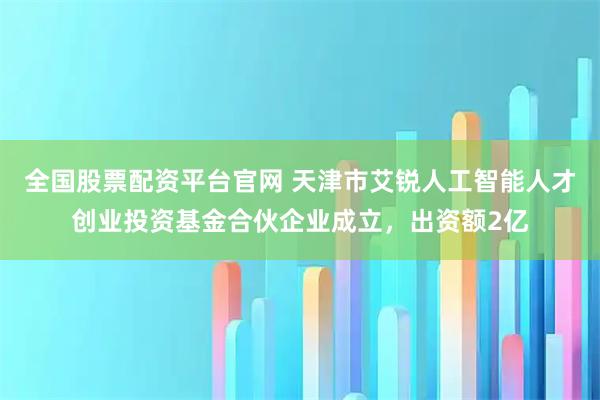 全国股票配资平台官网 天津市艾锐人工智能人才创业投资基金合伙企业成立，出资额2亿
