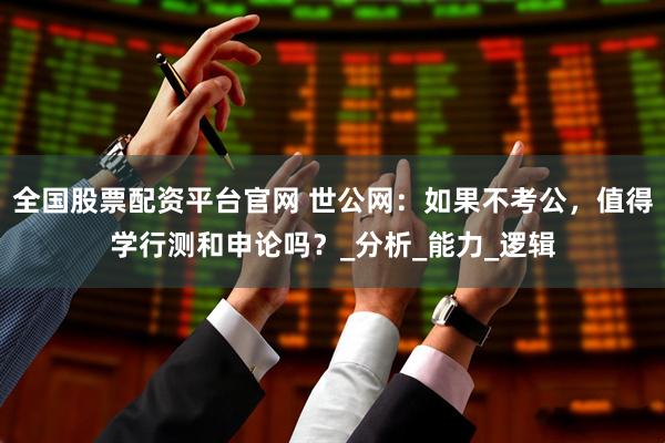 全国股票配资平台官网 世公网：如果不考公，值得学行测和申论吗？_分析_能力_逻辑