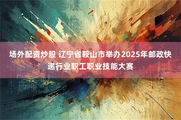 场外配资炒股 辽宁省鞍山市举办2025年邮政快递行业职工职业技能大赛