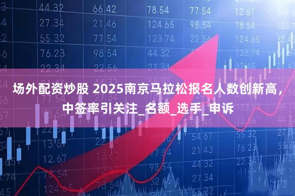 场外配资炒股 2025南京马拉松报名人数创新高，中签率引关注_名额_选手_申诉