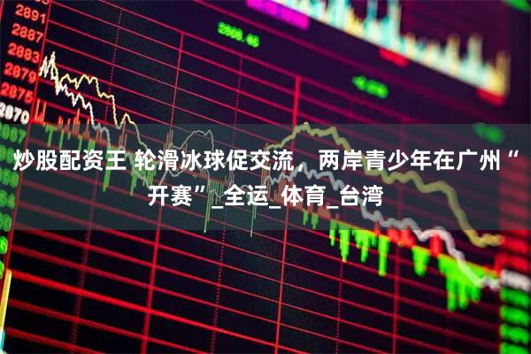 炒股配资王 轮滑冰球促交流，两岸青少年在广州“开赛”_全运_体育_台湾