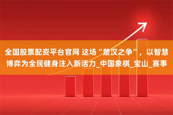 全国股票配资平台官网 这场“楚汉之争”，以智慧博弈为全民健身注入新活力_中国象棋_宝山_赛事