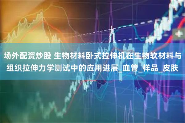 场外配资炒股 生物材料卧式拉伸机在生物软材料与组织拉伸力学测试中的应用进展_血管_样品_皮肤