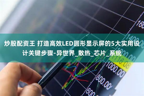 炒股配资王 打造高效LED圆形显示屏的5大实用设计关键步骤-异世界_散热_芯片_系统