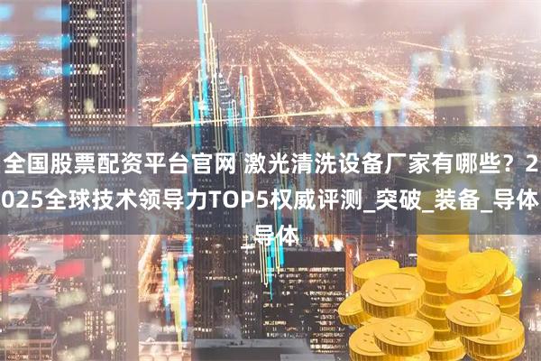 全国股票配资平台官网 激光清洗设备厂家有哪些？2025全球技术领导力TOP5权威评测_突破_装备_导体