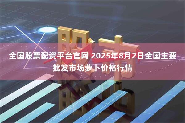 全国股票配资平台官网 2025年8月2日全国主要批发市场萝卜价格行情