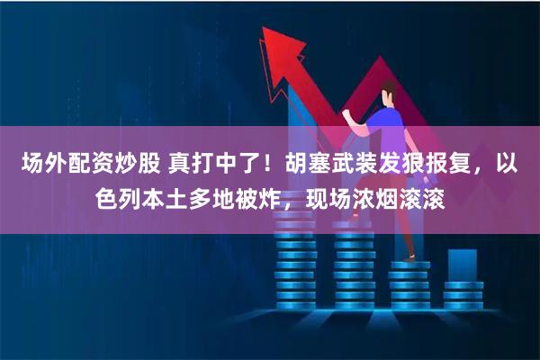 场外配资炒股 真打中了！胡塞武装发狠报复，以色列本土多地被炸，现场浓烟滚滚