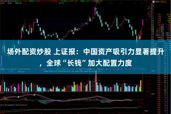 场外配资炒股 上证报：中国资产吸引力显著提升，全球“长钱”加大配置力度