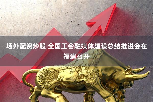 场外配资炒股 全国工会融媒体建设总结推进会在福建召开