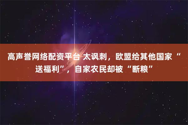 高声誉网络配资平台 太讽刺，欧盟给其他国家 “送福利”，自家农民却被 “断粮”