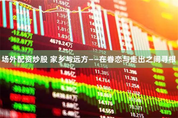 场外配资炒股 家乡与远方——在眷恋与走出之间寻根
