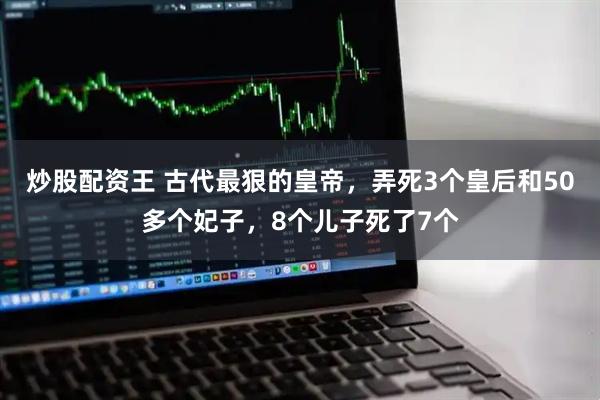炒股配资王 古代最狠的皇帝，弄死3个皇后和50多个妃子，8个儿子死了7个